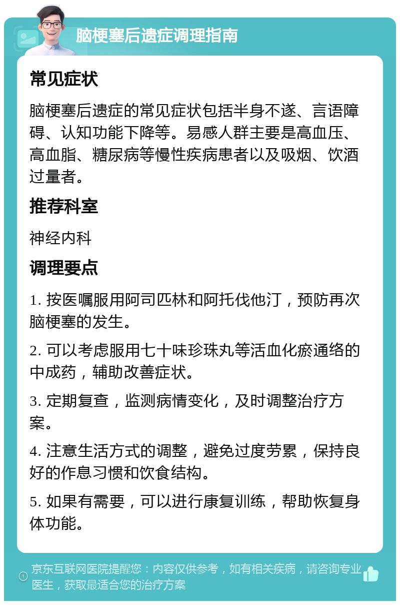 脑梗塞后遗症调理指南 常见症状 脑梗塞后遗症的常见症状包括半身不遂、言语障碍、认知功能下降等。易感人群主要是高血压、高血脂、糖尿病等慢性疾病患者以及吸烟、饮酒过量者。 推荐科室 神经内科 调理要点 1. 按医嘱服用阿司匹林和阿托伐他汀，预防再次脑梗塞的发生。 2. 可以考虑服用七十味珍珠丸等活血化瘀通络的中成药，辅助改善症状。 3. 定期复查，监测病情变化，及时调整治疗方案。 4. 注意生活方式的调整，避免过度劳累，保持良好的作息习惯和饮食结构。 5. 如果有需要，可以进行康复训练，帮助恢复身体功能。