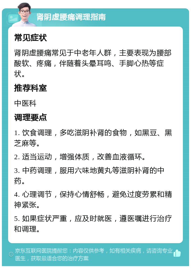 肾阴虚腰痛调理指南 常见症状 肾阴虚腰痛常见于中老年人群，主要表现为腰部酸软、疼痛，伴随着头晕耳鸣、手脚心热等症状。 推荐科室 中医科 调理要点 1. 饮食调理，多吃滋阴补肾的食物，如黑豆、黑芝麻等。 2. 适当运动，增强体质，改善血液循环。 3. 中药调理，服用六味地黄丸等滋阴补肾的中药。 4. 心理调节，保持心情舒畅，避免过度劳累和精神紧张。 5. 如果症状严重，应及时就医，遵医嘱进行治疗和调理。