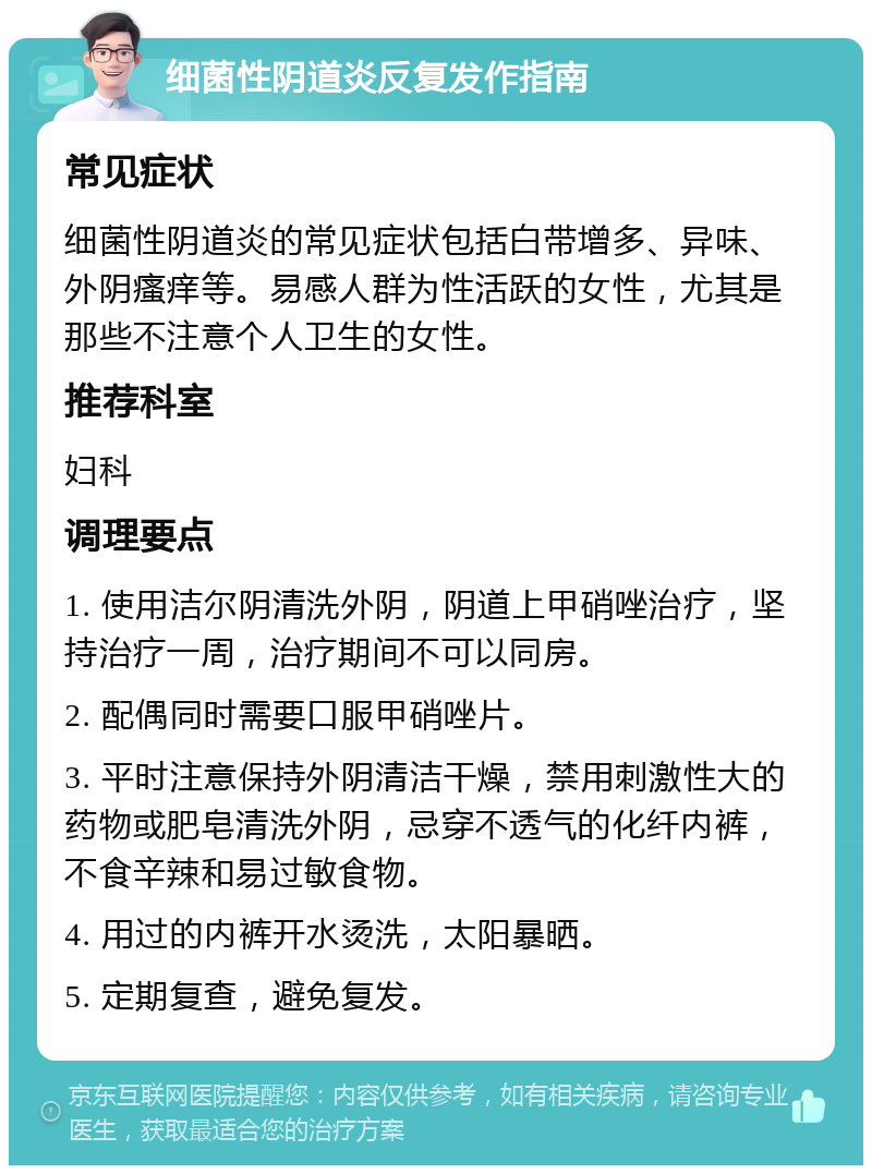 细菌性阴道炎反复发作指南 常见症状 细菌性阴道炎的常见症状包括白带增多、异味、外阴瘙痒等。易感人群为性活跃的女性，尤其是那些不注意个人卫生的女性。 推荐科室 妇科 调理要点 1. 使用洁尔阴清洗外阴，阴道上甲硝唑治疗，坚持治疗一周，治疗期间不可以同房。 2. 配偶同时需要口服甲硝唑片。 3. 平时注意保持外阴清洁干燥，禁用刺激性大的药物或肥皂清洗外阴，忌穿不透气的化纤内裤，不食辛辣和易过敏食物。 4. 用过的内裤开水烫洗，太阳暴晒。 5. 定期复查，避免复发。