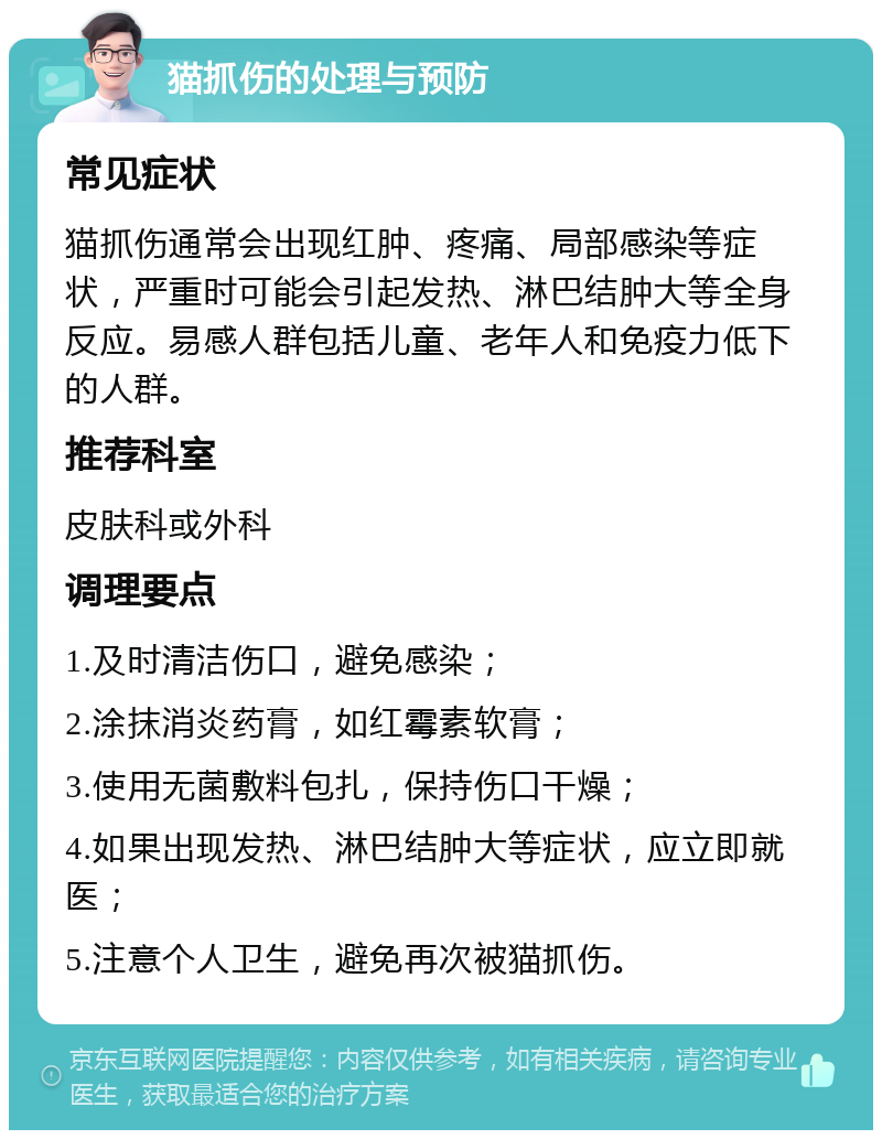 猫抓伤的处理与预防 常见症状 猫抓伤通常会出现红肿、疼痛、局部感染等症状，严重时可能会引起发热、淋巴结肿大等全身反应。易感人群包括儿童、老年人和免疫力低下的人群。 推荐科室 皮肤科或外科 调理要点 1.及时清洁伤口，避免感染； 2.涂抹消炎药膏，如红霉素软膏； 3.使用无菌敷料包扎，保持伤口干燥； 4.如果出现发热、淋巴结肿大等症状，应立即就医； 5.注意个人卫生，避免再次被猫抓伤。