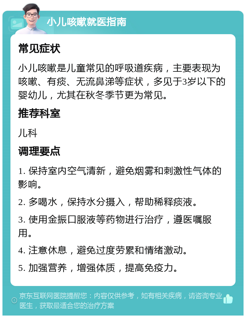 小儿咳嗽就医指南 常见症状 小儿咳嗽是儿童常见的呼吸道疾病，主要表现为咳嗽、有痰、无流鼻涕等症状，多见于3岁以下的婴幼儿，尤其在秋冬季节更为常见。 推荐科室 儿科 调理要点 1. 保持室内空气清新，避免烟雾和刺激性气体的影响。 2. 多喝水，保持水分摄入，帮助稀释痰液。 3. 使用金振口服液等药物进行治疗，遵医嘱服用。 4. 注意休息，避免过度劳累和情绪激动。 5. 加强营养，增强体质，提高免疫力。