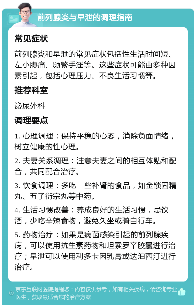 前列腺炎与早泄的调理指南 常见症状 前列腺炎和早泄的常见症状包括性生活时间短、左小腹痛、频繁手淫等。这些症状可能由多种因素引起，包括心理压力、不良生活习惯等。 推荐科室 泌尿外科 调理要点 1. 心理调理：保持平稳的心态，消除负面情绪，树立健康的性心理。 2. 夫妻关系调理：注意夫妻之间的相互体贴和配合，共同配合治疗。 3. 饮食调理：多吃一些补肾的食品，如金锁固精丸、五子衍宗丸等中药。 4. 生活习惯改善：养成良好的生活习惯，忌饮酒，少吃辛辣食物，避免久坐或骑自行车。 5. 药物治疗：如果是病菌感染引起的前列腺疾病，可以使用抗生素药物和坦索罗辛胶囊进行治疗；早泄可以使用利多卡因乳膏或达泊西汀进行治疗。