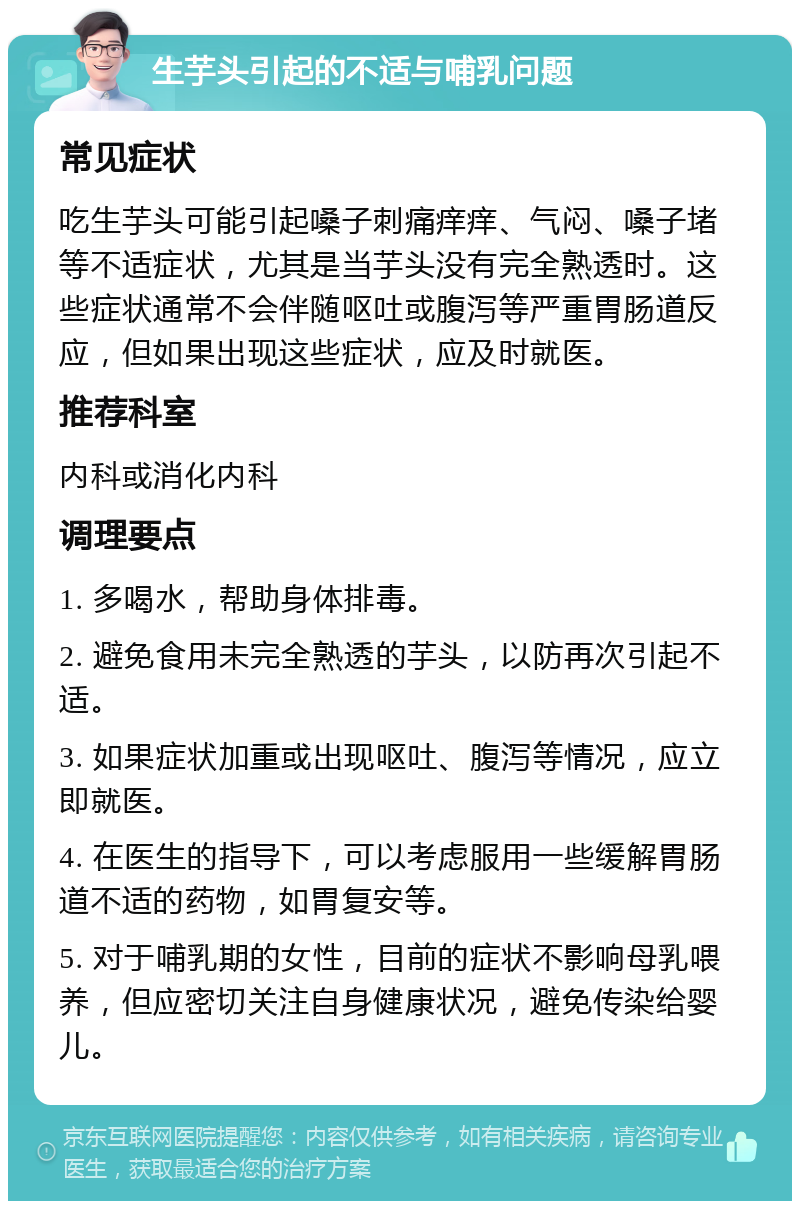 生芋头引起的不适与哺乳问题 常见症状 吃生芋头可能引起嗓子刺痛痒痒、气闷、嗓子堵等不适症状，尤其是当芋头没有完全熟透时。这些症状通常不会伴随呕吐或腹泻等严重胃肠道反应，但如果出现这些症状，应及时就医。 推荐科室 内科或消化内科 调理要点 1. 多喝水，帮助身体排毒。 2. 避免食用未完全熟透的芋头，以防再次引起不适。 3. 如果症状加重或出现呕吐、腹泻等情况，应立即就医。 4. 在医生的指导下，可以考虑服用一些缓解胃肠道不适的药物，如胃复安等。 5. 对于哺乳期的女性，目前的症状不影响母乳喂养，但应密切关注自身健康状况，避免传染给婴儿。