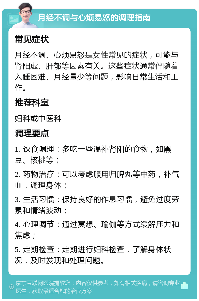 月经不调与心烦易怒的调理指南 常见症状 月经不调、心烦易怒是女性常见的症状，可能与肾阳虚、肝郁等因素有关。这些症状通常伴随着入睡困难、月经量少等问题，影响日常生活和工作。 推荐科室 妇科或中医科 调理要点 1. 饮食调理：多吃一些温补肾阳的食物，如黑豆、核桃等； 2. 药物治疗：可以考虑服用归脾丸等中药，补气血，调理身体； 3. 生活习惯：保持良好的作息习惯，避免过度劳累和情绪波动； 4. 心理调节：通过冥想、瑜伽等方式缓解压力和焦虑； 5. 定期检查：定期进行妇科检查，了解身体状况，及时发现和处理问题。