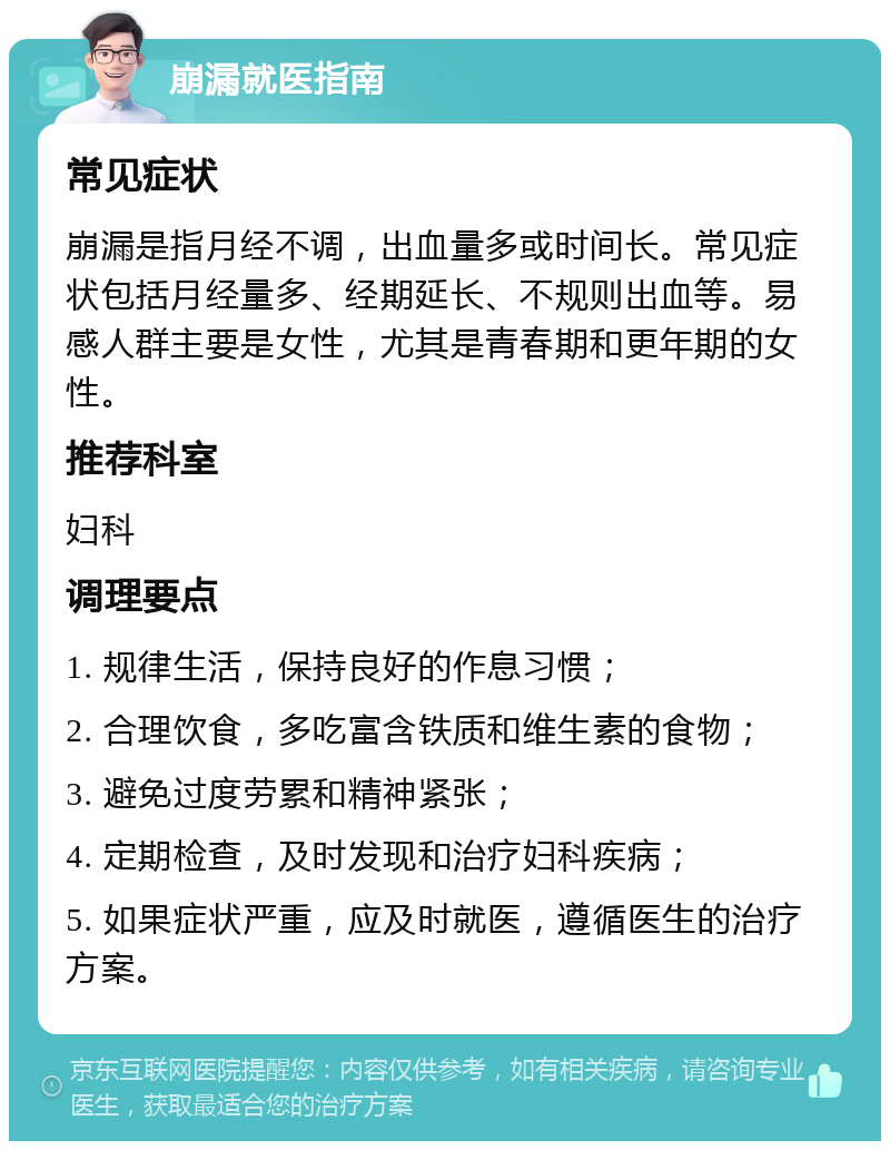 崩漏就医指南 常见症状 崩漏是指月经不调，出血量多或时间长。常见症状包括月经量多、经期延长、不规则出血等。易感人群主要是女性，尤其是青春期和更年期的女性。 推荐科室 妇科 调理要点 1. 规律生活，保持良好的作息习惯； 2. 合理饮食，多吃富含铁质和维生素的食物； 3. 避免过度劳累和精神紧张； 4. 定期检查，及时发现和治疗妇科疾病； 5. 如果症状严重，应及时就医，遵循医生的治疗方案。