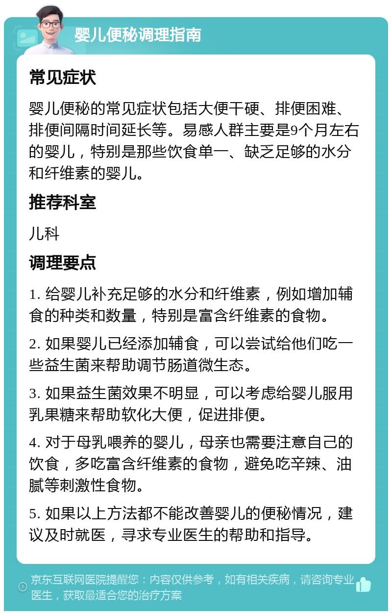 婴儿便秘调理指南 常见症状 婴儿便秘的常见症状包括大便干硬、排便困难、排便间隔时间延长等。易感人群主要是9个月左右的婴儿，特别是那些饮食单一、缺乏足够的水分和纤维素的婴儿。 推荐科室 儿科 调理要点 1. 给婴儿补充足够的水分和纤维素，例如增加辅食的种类和数量，特别是富含纤维素的食物。 2. 如果婴儿已经添加辅食，可以尝试给他们吃一些益生菌来帮助调节肠道微生态。 3. 如果益生菌效果不明显，可以考虑给婴儿服用乳果糖来帮助软化大便，促进排便。 4. 对于母乳喂养的婴儿，母亲也需要注意自己的饮食，多吃富含纤维素的食物，避免吃辛辣、油腻等刺激性食物。 5. 如果以上方法都不能改善婴儿的便秘情况，建议及时就医，寻求专业医生的帮助和指导。