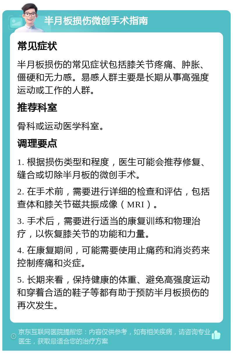 半月板损伤微创手术指南 常见症状 半月板损伤的常见症状包括膝关节疼痛、肿胀、僵硬和无力感。易感人群主要是长期从事高强度运动或工作的人群。 推荐科室 骨科或运动医学科室。 调理要点 1. 根据损伤类型和程度，医生可能会推荐修复、缝合或切除半月板的微创手术。 2. 在手术前，需要进行详细的检查和评估，包括查体和膝关节磁共振成像（MRI）。 3. 手术后，需要进行适当的康复训练和物理治疗，以恢复膝关节的功能和力量。 4. 在康复期间，可能需要使用止痛药和消炎药来控制疼痛和炎症。 5. 长期来看，保持健康的体重、避免高强度运动和穿着合适的鞋子等都有助于预防半月板损伤的再次发生。