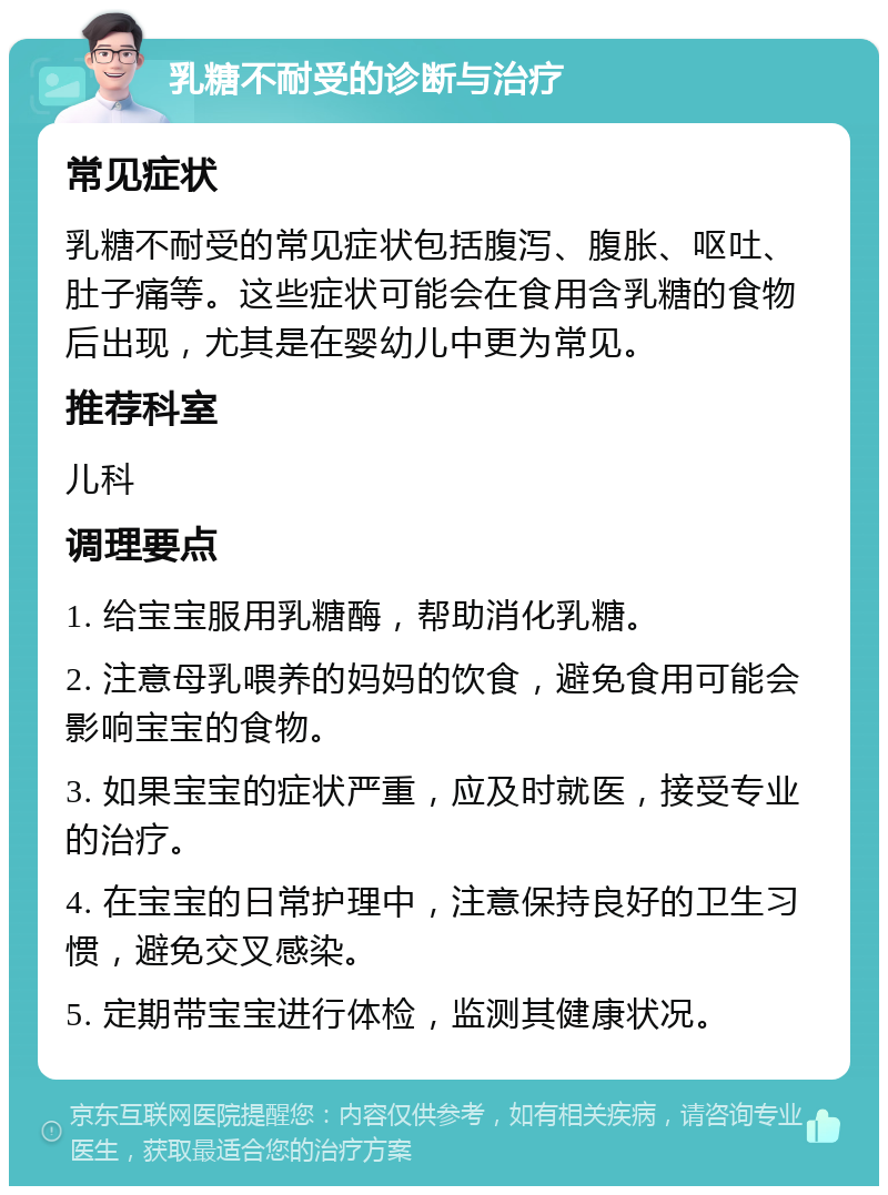 乳糖不耐受的诊断与治疗 常见症状 乳糖不耐受的常见症状包括腹泻、腹胀、呕吐、肚子痛等。这些症状可能会在食用含乳糖的食物后出现，尤其是在婴幼儿中更为常见。 推荐科室 儿科 调理要点 1. 给宝宝服用乳糖酶，帮助消化乳糖。 2. 注意母乳喂养的妈妈的饮食，避免食用可能会影响宝宝的食物。 3. 如果宝宝的症状严重，应及时就医，接受专业的治疗。 4. 在宝宝的日常护理中，注意保持良好的卫生习惯，避免交叉感染。 5. 定期带宝宝进行体检，监测其健康状况。