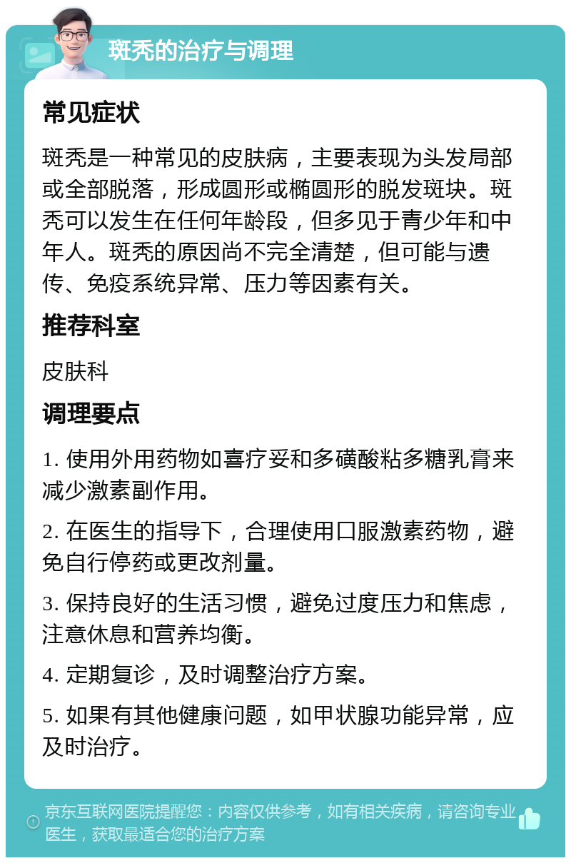 斑秃的治疗与调理 常见症状 斑秃是一种常见的皮肤病，主要表现为头发局部或全部脱落，形成圆形或椭圆形的脱发斑块。斑秃可以发生在任何年龄段，但多见于青少年和中年人。斑秃的原因尚不完全清楚，但可能与遗传、免疫系统异常、压力等因素有关。 推荐科室 皮肤科 调理要点 1. 使用外用药物如喜疗妥和多磺酸粘多糖乳膏来减少激素副作用。 2. 在医生的指导下，合理使用口服激素药物，避免自行停药或更改剂量。 3. 保持良好的生活习惯，避免过度压力和焦虑，注意休息和营养均衡。 4. 定期复诊，及时调整治疗方案。 5. 如果有其他健康问题，如甲状腺功能异常，应及时治疗。