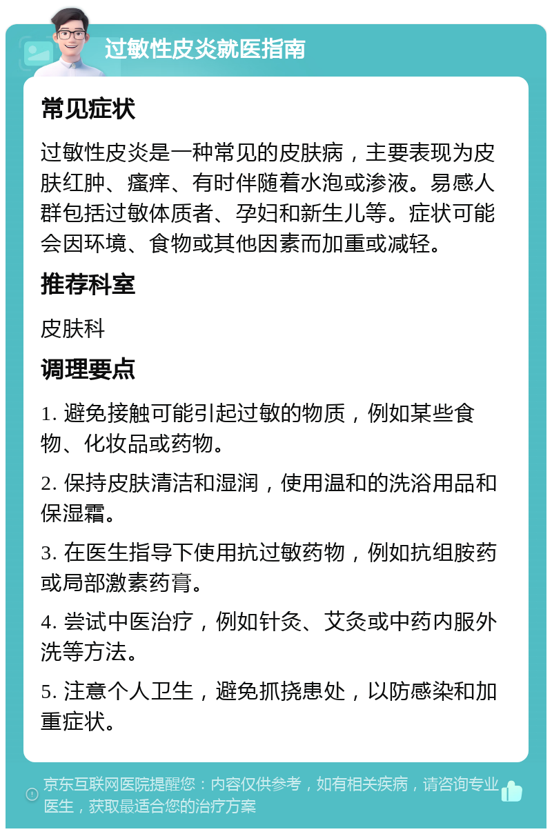 过敏性皮炎就医指南 常见症状 过敏性皮炎是一种常见的皮肤病，主要表现为皮肤红肿、瘙痒、有时伴随着水泡或渗液。易感人群包括过敏体质者、孕妇和新生儿等。症状可能会因环境、食物或其他因素而加重或减轻。 推荐科室 皮肤科 调理要点 1. 避免接触可能引起过敏的物质，例如某些食物、化妆品或药物。 2. 保持皮肤清洁和湿润，使用温和的洗浴用品和保湿霜。 3. 在医生指导下使用抗过敏药物，例如抗组胺药或局部激素药膏。 4. 尝试中医治疗，例如针灸、艾灸或中药内服外洗等方法。 5. 注意个人卫生，避免抓挠患处，以防感染和加重症状。