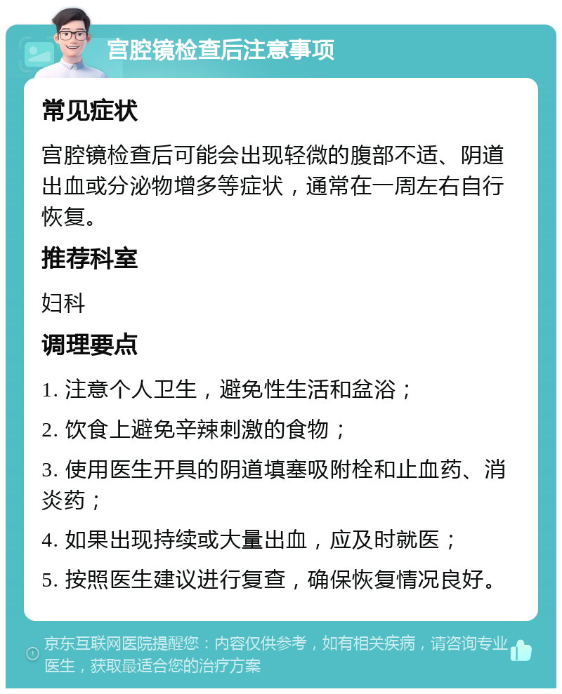 宫腔镜检查后注意事项 常见症状 宫腔镜检查后可能会出现轻微的腹部不适、阴道出血或分泌物增多等症状，通常在一周左右自行恢复。 推荐科室 妇科 调理要点 1. 注意个人卫生，避免性生活和盆浴； 2. 饮食上避免辛辣刺激的食物； 3. 使用医生开具的阴道填塞吸附栓和止血药、消炎药； 4. 如果出现持续或大量出血，应及时就医； 5. 按照医生建议进行复查，确保恢复情况良好。