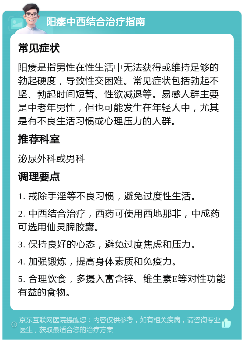 阳痿中西结合治疗指南 常见症状 阳痿是指男性在性生活中无法获得或维持足够的勃起硬度，导致性交困难。常见症状包括勃起不坚、勃起时间短暂、性欲减退等。易感人群主要是中老年男性，但也可能发生在年轻人中，尤其是有不良生活习惯或心理压力的人群。 推荐科室 泌尿外科或男科 调理要点 1. 戒除手淫等不良习惯，避免过度性生活。 2. 中西结合治疗，西药可使用西地那非，中成药可选用仙灵脾胶囊。 3. 保持良好的心态，避免过度焦虑和压力。 4. 加强锻炼，提高身体素质和免疫力。 5. 合理饮食，多摄入富含锌、维生素E等对性功能有益的食物。