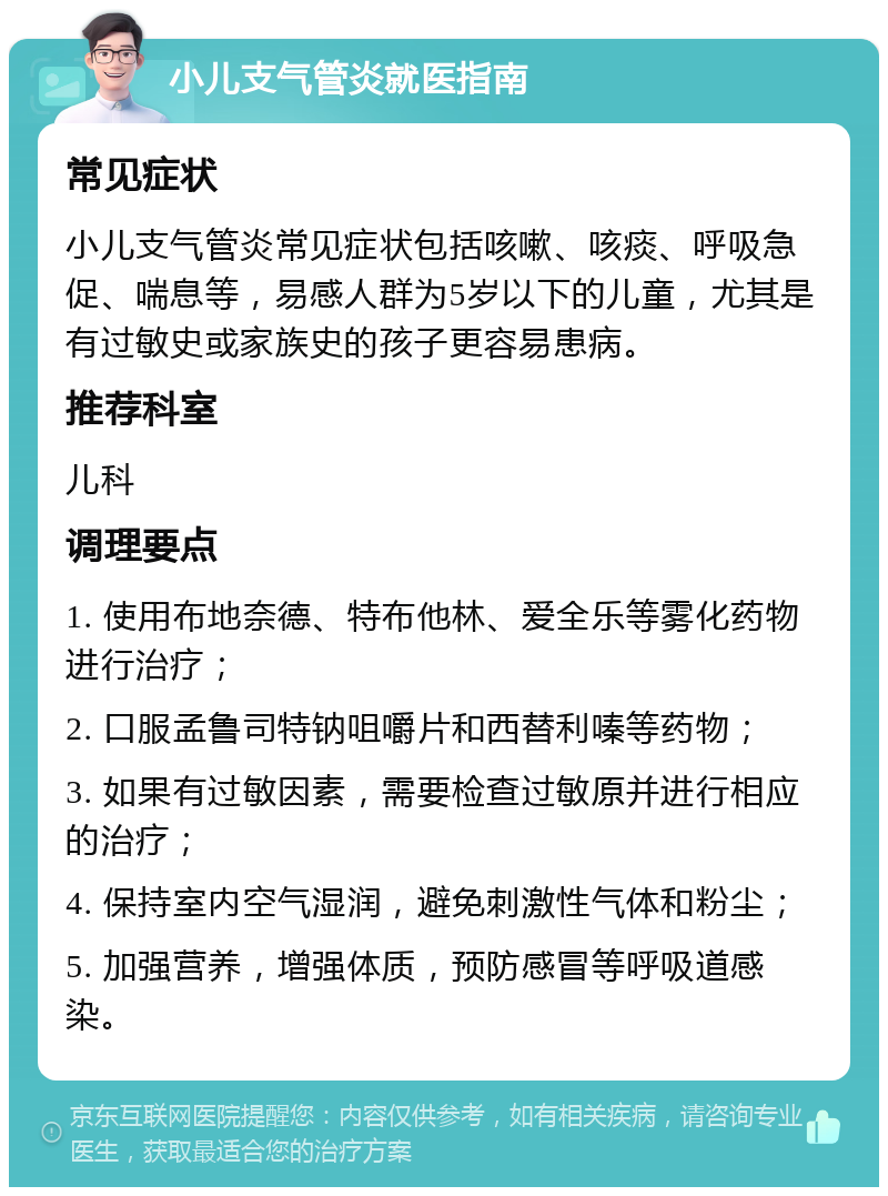 小儿支气管炎就医指南 常见症状 小儿支气管炎常见症状包括咳嗽、咳痰、呼吸急促、喘息等，易感人群为5岁以下的儿童，尤其是有过敏史或家族史的孩子更容易患病。 推荐科室 儿科 调理要点 1. 使用布地奈德、特布他林、爱全乐等雾化药物进行治疗； 2. 口服孟鲁司特钠咀嚼片和西替利嗪等药物； 3. 如果有过敏因素，需要检查过敏原并进行相应的治疗； 4. 保持室内空气湿润，避免刺激性气体和粉尘； 5. 加强营养，增强体质，预防感冒等呼吸道感染。