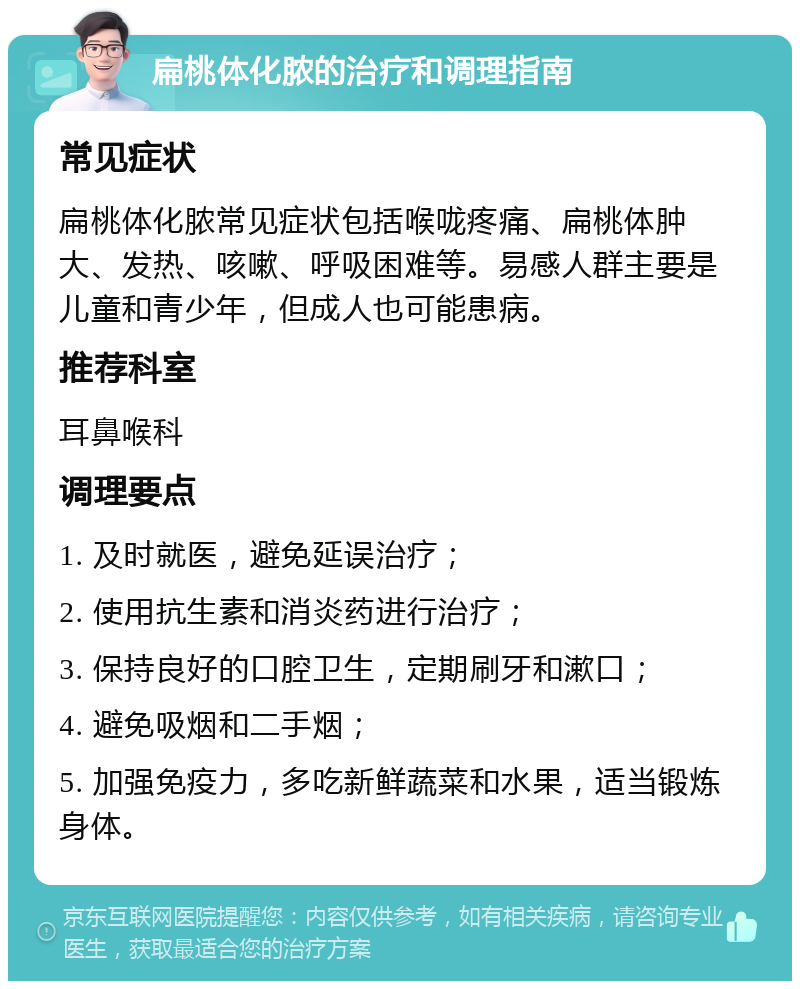 扁桃体化脓的治疗和调理指南 常见症状 扁桃体化脓常见症状包括喉咙疼痛、扁桃体肿大、发热、咳嗽、呼吸困难等。易感人群主要是儿童和青少年，但成人也可能患病。 推荐科室 耳鼻喉科 调理要点 1. 及时就医，避免延误治疗； 2. 使用抗生素和消炎药进行治疗； 3. 保持良好的口腔卫生，定期刷牙和漱口； 4. 避免吸烟和二手烟； 5. 加强免疫力，多吃新鲜蔬菜和水果，适当锻炼身体。