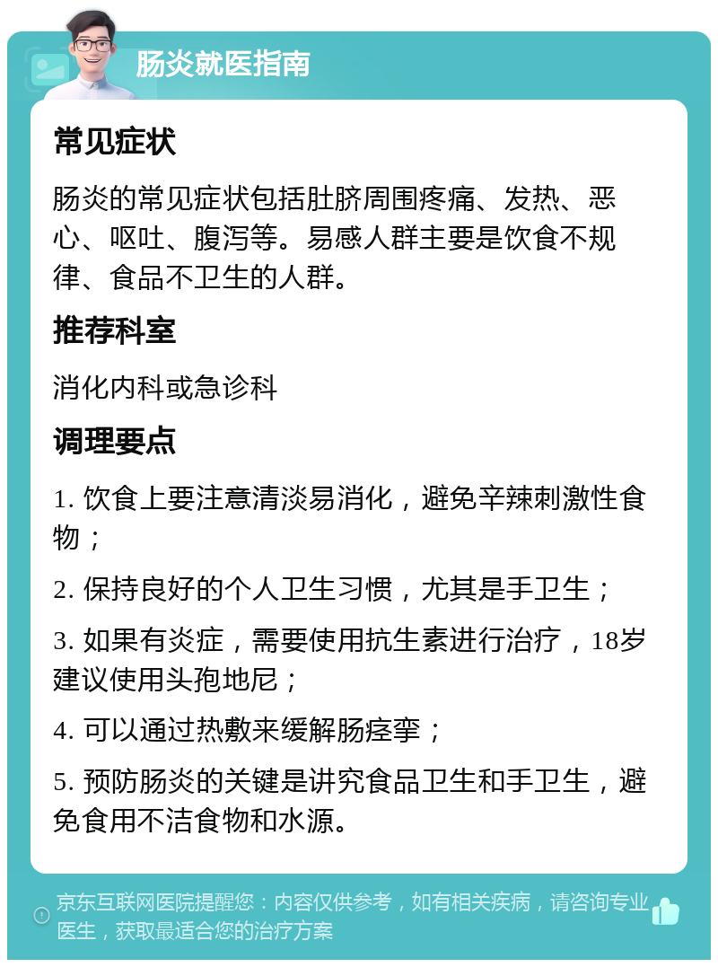 肠炎就医指南 常见症状 肠炎的常见症状包括肚脐周围疼痛、发热、恶心、呕吐、腹泻等。易感人群主要是饮食不规律、食品不卫生的人群。 推荐科室 消化内科或急诊科 调理要点 1. 饮食上要注意清淡易消化，避免辛辣刺激性食物； 2. 保持良好的个人卫生习惯，尤其是手卫生； 3. 如果有炎症，需要使用抗生素进行治疗，18岁建议使用头孢地尼； 4. 可以通过热敷来缓解肠痉挛； 5. 预防肠炎的关键是讲究食品卫生和手卫生，避免食用不洁食物和水源。