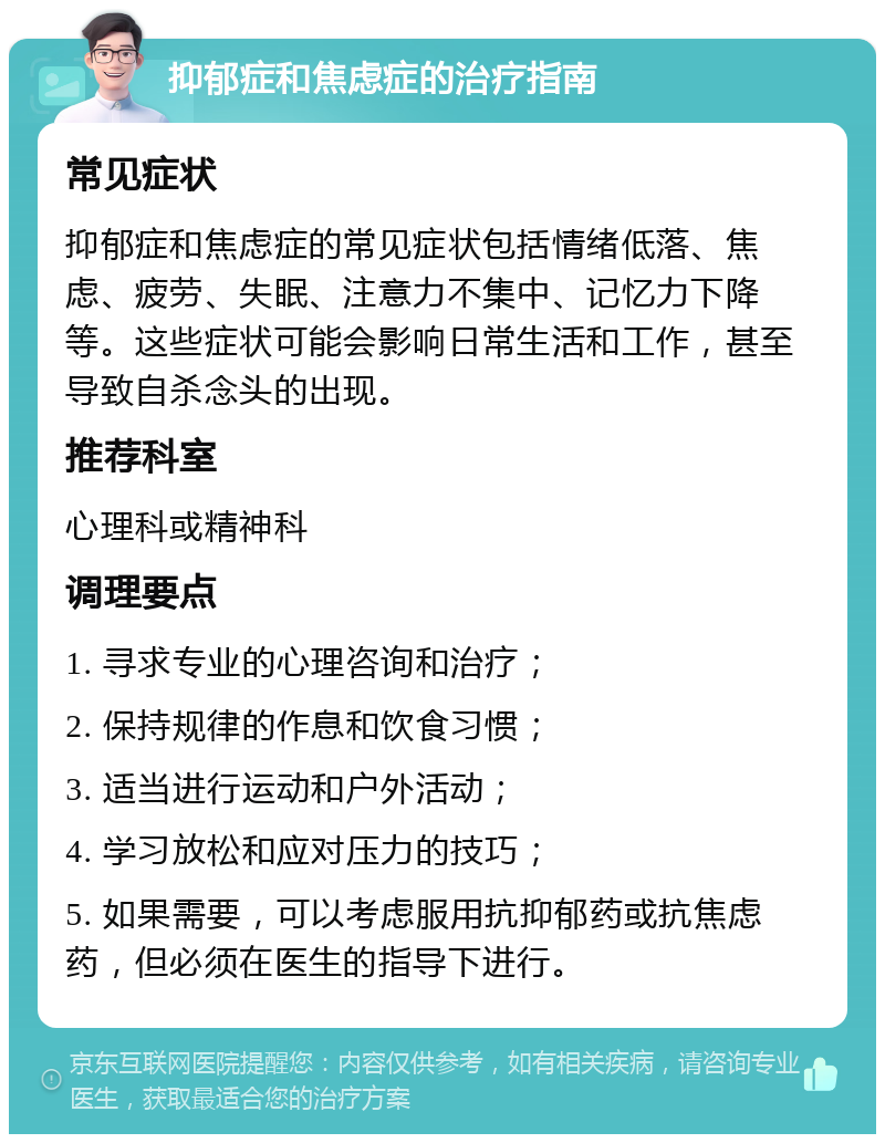 抑郁症和焦虑症的治疗指南 常见症状 抑郁症和焦虑症的常见症状包括情绪低落、焦虑、疲劳、失眠、注意力不集中、记忆力下降等。这些症状可能会影响日常生活和工作，甚至导致自杀念头的出现。 推荐科室 心理科或精神科 调理要点 1. 寻求专业的心理咨询和治疗； 2. 保持规律的作息和饮食习惯； 3. 适当进行运动和户外活动； 4. 学习放松和应对压力的技巧； 5. 如果需要，可以考虑服用抗抑郁药或抗焦虑药，但必须在医生的指导下进行。