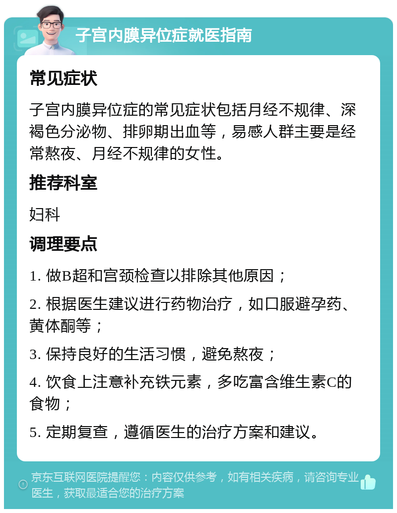 子宫内膜异位症就医指南 常见症状 子宫内膜异位症的常见症状包括月经不规律、深褐色分泌物、排卵期出血等，易感人群主要是经常熬夜、月经不规律的女性。 推荐科室 妇科 调理要点 1. 做B超和宫颈检查以排除其他原因； 2. 根据医生建议进行药物治疗，如口服避孕药、黄体酮等； 3. 保持良好的生活习惯，避免熬夜； 4. 饮食上注意补充铁元素，多吃富含维生素C的食物； 5. 定期复查，遵循医生的治疗方案和建议。