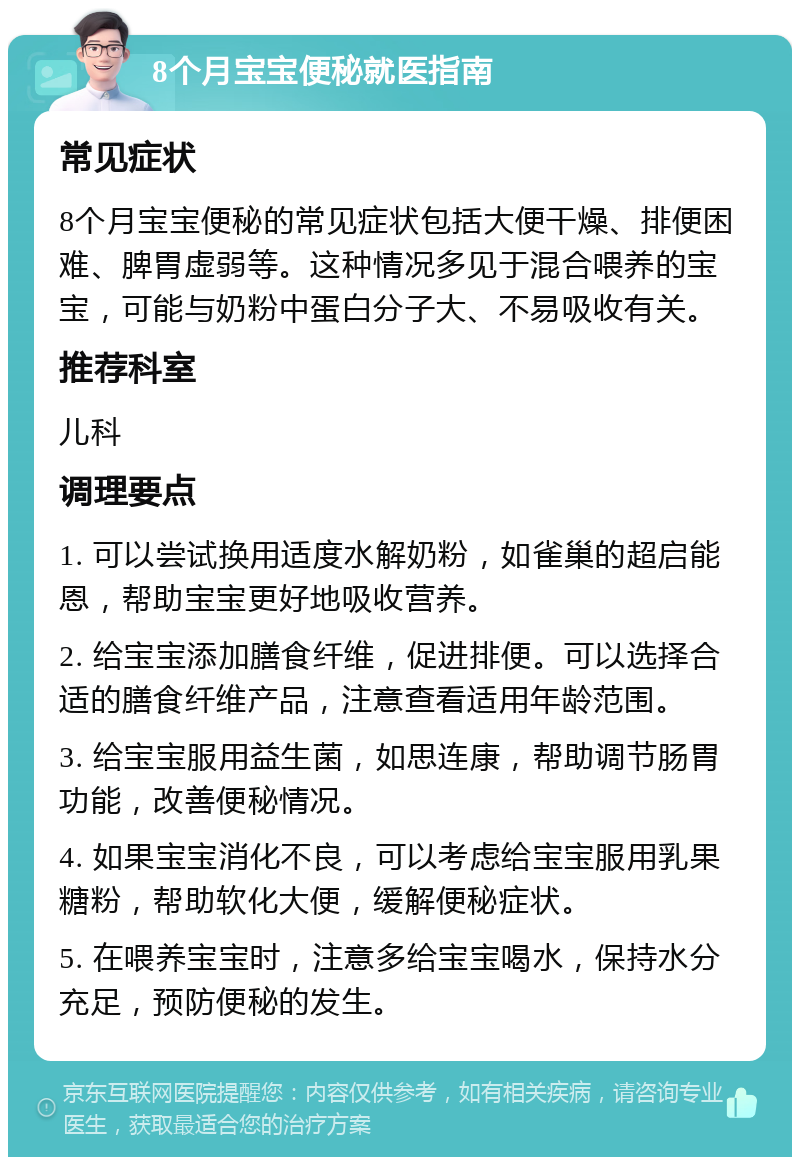 8个月宝宝便秘就医指南 常见症状 8个月宝宝便秘的常见症状包括大便干燥、排便困难、脾胃虚弱等。这种情况多见于混合喂养的宝宝，可能与奶粉中蛋白分子大、不易吸收有关。 推荐科室 儿科 调理要点 1. 可以尝试换用适度水解奶粉，如雀巢的超启能恩，帮助宝宝更好地吸收营养。 2. 给宝宝添加膳食纤维，促进排便。可以选择合适的膳食纤维产品，注意查看适用年龄范围。 3. 给宝宝服用益生菌，如思连康，帮助调节肠胃功能，改善便秘情况。 4. 如果宝宝消化不良，可以考虑给宝宝服用乳果糖粉，帮助软化大便，缓解便秘症状。 5. 在喂养宝宝时，注意多给宝宝喝水，保持水分充足，预防便秘的发生。