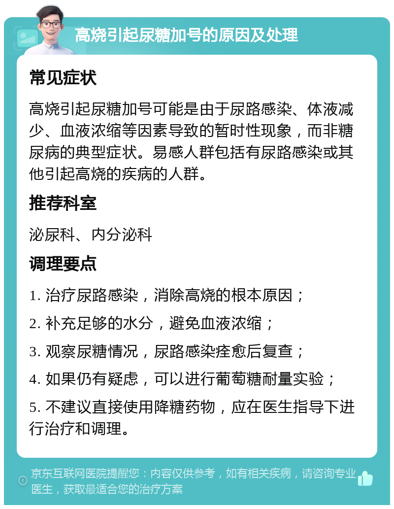 高烧引起尿糖加号的原因及处理 常见症状 高烧引起尿糖加号可能是由于尿路感染、体液减少、血液浓缩等因素导致的暂时性现象，而非糖尿病的典型症状。易感人群包括有尿路感染或其他引起高烧的疾病的人群。 推荐科室 泌尿科、内分泌科 调理要点 1. 治疗尿路感染，消除高烧的根本原因； 2. 补充足够的水分，避免血液浓缩； 3. 观察尿糖情况，尿路感染痊愈后复查； 4. 如果仍有疑虑，可以进行葡萄糖耐量实验； 5. 不建议直接使用降糖药物，应在医生指导下进行治疗和调理。