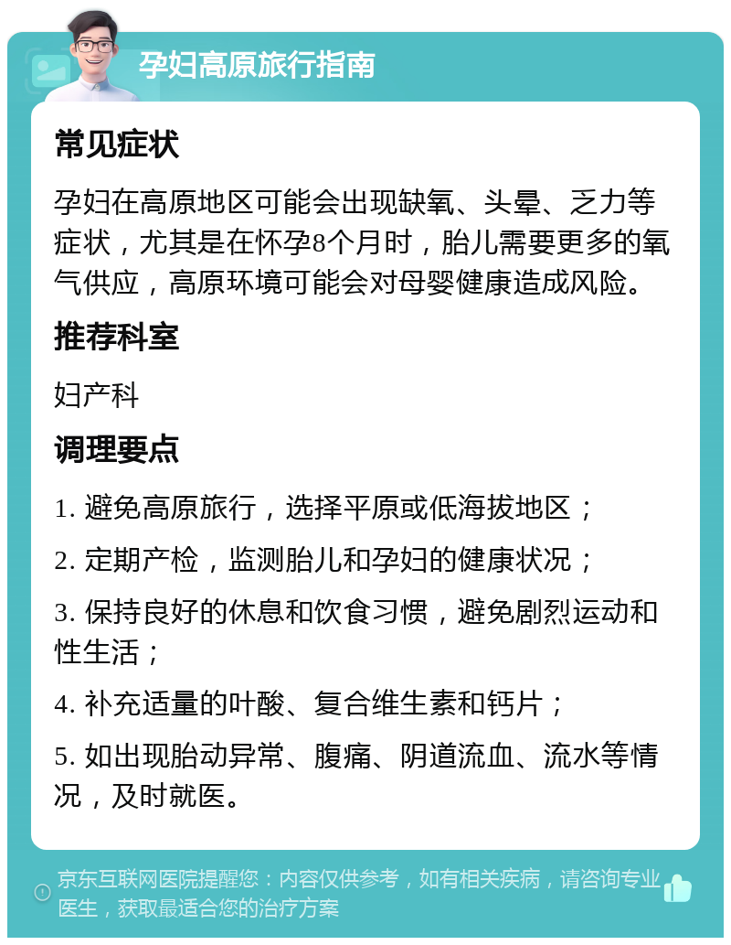 孕妇高原旅行指南 常见症状 孕妇在高原地区可能会出现缺氧、头晕、乏力等症状，尤其是在怀孕8个月时，胎儿需要更多的氧气供应，高原环境可能会对母婴健康造成风险。 推荐科室 妇产科 调理要点 1. 避免高原旅行，选择平原或低海拔地区； 2. 定期产检，监测胎儿和孕妇的健康状况； 3. 保持良好的休息和饮食习惯，避免剧烈运动和性生活； 4. 补充适量的叶酸、复合维生素和钙片； 5. 如出现胎动异常、腹痛、阴道流血、流水等情况，及时就医。