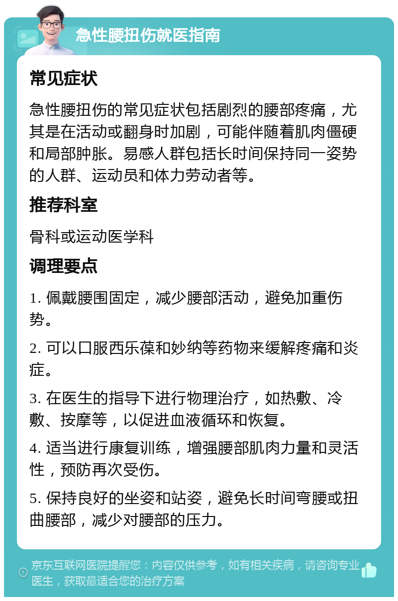 急性腰扭伤就医指南 常见症状 急性腰扭伤的常见症状包括剧烈的腰部疼痛，尤其是在活动或翻身时加剧，可能伴随着肌肉僵硬和局部肿胀。易感人群包括长时间保持同一姿势的人群、运动员和体力劳动者等。 推荐科室 骨科或运动医学科 调理要点 1. 佩戴腰围固定，减少腰部活动，避免加重伤势。 2. 可以口服西乐葆和妙纳等药物来缓解疼痛和炎症。 3. 在医生的指导下进行物理治疗，如热敷、冷敷、按摩等，以促进血液循环和恢复。 4. 适当进行康复训练，增强腰部肌肉力量和灵活性，预防再次受伤。 5. 保持良好的坐姿和站姿，避免长时间弯腰或扭曲腰部，减少对腰部的压力。