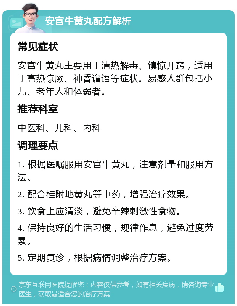 安宫牛黄丸配方解析 常见症状 安宫牛黄丸主要用于清热解毒、镇惊开窍，适用于高热惊厥、神昏谵语等症状。易感人群包括小儿、老年人和体弱者。 推荐科室 中医科、儿科、内科 调理要点 1. 根据医嘱服用安宫牛黄丸，注意剂量和服用方法。 2. 配合桂附地黄丸等中药，增强治疗效果。 3. 饮食上应清淡，避免辛辣刺激性食物。 4. 保持良好的生活习惯，规律作息，避免过度劳累。 5. 定期复诊，根据病情调整治疗方案。