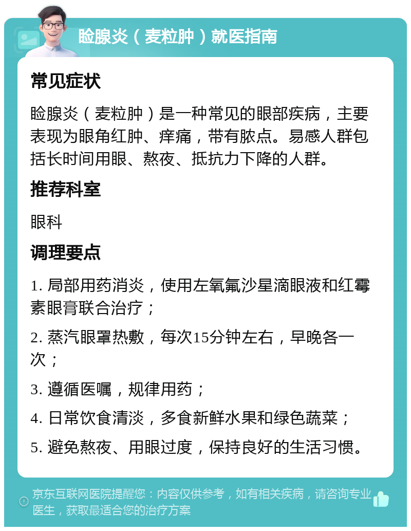 睑腺炎（麦粒肿）就医指南 常见症状 睑腺炎（麦粒肿）是一种常见的眼部疾病，主要表现为眼角红肿、痒痛，带有脓点。易感人群包括长时间用眼、熬夜、抵抗力下降的人群。 推荐科室 眼科 调理要点 1. 局部用药消炎，使用左氧氟沙星滴眼液和红霉素眼膏联合治疗； 2. 蒸汽眼罩热敷，每次15分钟左右，早晚各一次； 3. 遵循医嘱，规律用药； 4. 日常饮食清淡，多食新鲜水果和绿色蔬菜； 5. 避免熬夜、用眼过度，保持良好的生活习惯。