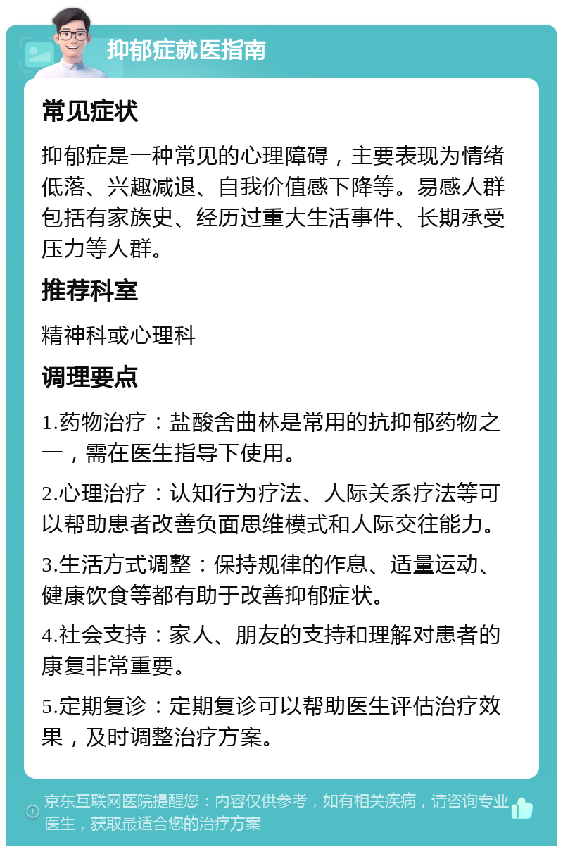 抑郁症就医指南 常见症状 抑郁症是一种常见的心理障碍，主要表现为情绪低落、兴趣减退、自我价值感下降等。易感人群包括有家族史、经历过重大生活事件、长期承受压力等人群。 推荐科室 精神科或心理科 调理要点 1.药物治疗：盐酸舍曲林是常用的抗抑郁药物之一，需在医生指导下使用。 2.心理治疗：认知行为疗法、人际关系疗法等可以帮助患者改善负面思维模式和人际交往能力。 3.生活方式调整：保持规律的作息、适量运动、健康饮食等都有助于改善抑郁症状。 4.社会支持：家人、朋友的支持和理解对患者的康复非常重要。 5.定期复诊：定期复诊可以帮助医生评估治疗效果，及时调整治疗方案。