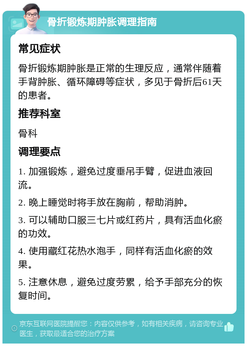 骨折锻炼期肿胀调理指南 常见症状 骨折锻炼期肿胀是正常的生理反应，通常伴随着手背肿胀、循环障碍等症状，多见于骨折后61天的患者。 推荐科室 骨科 调理要点 1. 加强锻炼，避免过度垂吊手臂，促进血液回流。 2. 晚上睡觉时将手放在胸前，帮助消肿。 3. 可以辅助口服三七片或红药片，具有活血化瘀的功效。 4. 使用藏红花热水泡手，同样有活血化瘀的效果。 5. 注意休息，避免过度劳累，给予手部充分的恢复时间。