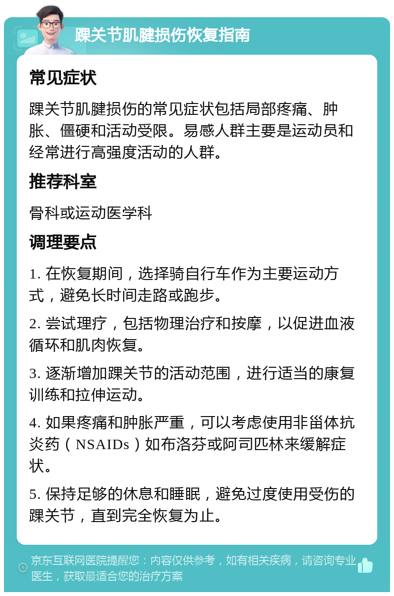 踝关节肌腱损伤恢复指南 常见症状 踝关节肌腱损伤的常见症状包括局部疼痛、肿胀、僵硬和活动受限。易感人群主要是运动员和经常进行高强度活动的人群。 推荐科室 骨科或运动医学科 调理要点 1. 在恢复期间，选择骑自行车作为主要运动方式，避免长时间走路或跑步。 2. 尝试理疗，包括物理治疗和按摩，以促进血液循环和肌肉恢复。 3. 逐渐增加踝关节的活动范围，进行适当的康复训练和拉伸运动。 4. 如果疼痛和肿胀严重，可以考虑使用非甾体抗炎药（NSAIDs）如布洛芬或阿司匹林来缓解症状。 5. 保持足够的休息和睡眠，避免过度使用受伤的踝关节，直到完全恢复为止。