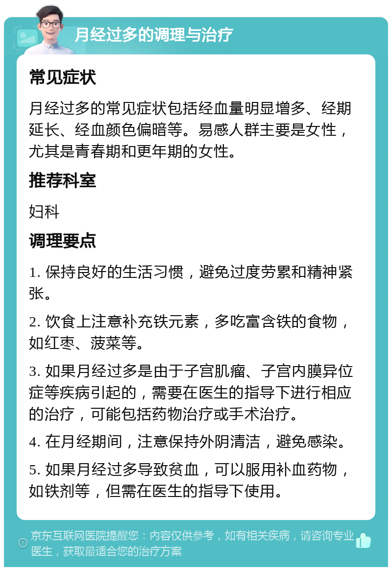 月经过多的调理与治疗 常见症状 月经过多的常见症状包括经血量明显增多、经期延长、经血颜色偏暗等。易感人群主要是女性，尤其是青春期和更年期的女性。 推荐科室 妇科 调理要点 1. 保持良好的生活习惯，避免过度劳累和精神紧张。 2. 饮食上注意补充铁元素，多吃富含铁的食物，如红枣、菠菜等。 3. 如果月经过多是由于子宫肌瘤、子宫内膜异位症等疾病引起的，需要在医生的指导下进行相应的治疗，可能包括药物治疗或手术治疗。 4. 在月经期间，注意保持外阴清洁，避免感染。 5. 如果月经过多导致贫血，可以服用补血药物，如铁剂等，但需在医生的指导下使用。