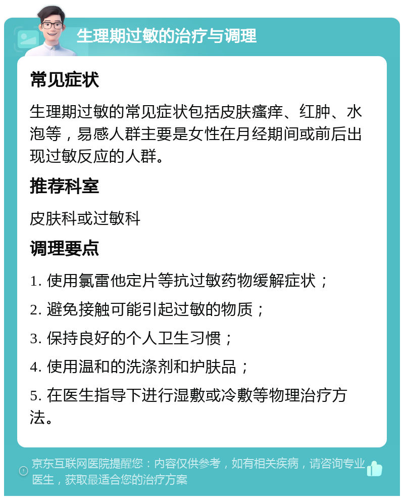 生理期过敏的治疗与调理 常见症状 生理期过敏的常见症状包括皮肤瘙痒、红肿、水泡等，易感人群主要是女性在月经期间或前后出现过敏反应的人群。 推荐科室 皮肤科或过敏科 调理要点 1. 使用氯雷他定片等抗过敏药物缓解症状； 2. 避免接触可能引起过敏的物质； 3. 保持良好的个人卫生习惯； 4. 使用温和的洗涤剂和护肤品； 5. 在医生指导下进行湿敷或冷敷等物理治疗方法。