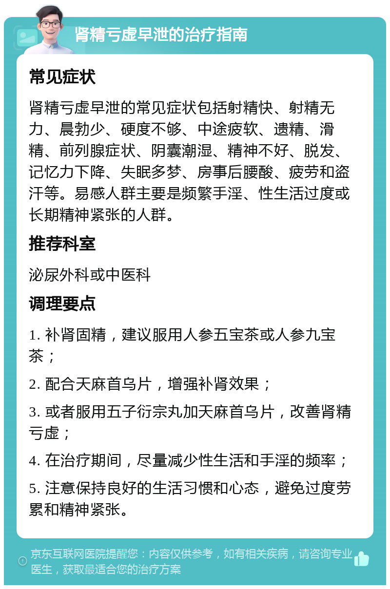 肾精亏虚早泄的治疗指南 常见症状 肾精亏虚早泄的常见症状包括射精快、射精无力、晨勃少、硬度不够、中途疲软、遗精、滑精、前列腺症状、阴囊潮湿、精神不好、脱发、记忆力下降、失眠多梦、房事后腰酸、疲劳和盗汗等。易感人群主要是频繁手淫、性生活过度或长期精神紧张的人群。 推荐科室 泌尿外科或中医科 调理要点 1. 补肾固精，建议服用人参五宝茶或人参九宝茶； 2. 配合天麻首乌片，增强补肾效果； 3. 或者服用五子衍宗丸加天麻首乌片，改善肾精亏虚； 4. 在治疗期间，尽量减少性生活和手淫的频率； 5. 注意保持良好的生活习惯和心态，避免过度劳累和精神紧张。