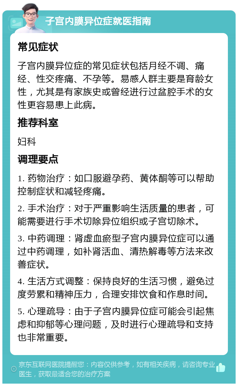 子宫内膜异位症就医指南 常见症状 子宫内膜异位症的常见症状包括月经不调、痛经、性交疼痛、不孕等。易感人群主要是育龄女性，尤其是有家族史或曾经进行过盆腔手术的女性更容易患上此病。 推荐科室 妇科 调理要点 1. 药物治疗：如口服避孕药、黄体酮等可以帮助控制症状和减轻疼痛。 2. 手术治疗：对于严重影响生活质量的患者，可能需要进行手术切除异位组织或子宫切除术。 3. 中药调理：肾虚血瘀型子宫内膜异位症可以通过中药调理，如补肾活血、清热解毒等方法来改善症状。 4. 生活方式调整：保持良好的生活习惯，避免过度劳累和精神压力，合理安排饮食和作息时间。 5. 心理疏导：由于子宫内膜异位症可能会引起焦虑和抑郁等心理问题，及时进行心理疏导和支持也非常重要。