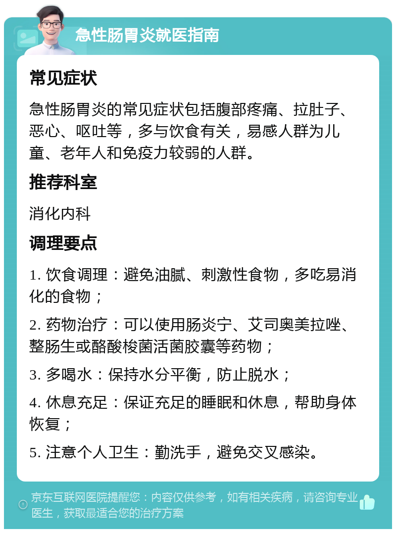 急性肠胃炎就医指南 常见症状 急性肠胃炎的常见症状包括腹部疼痛、拉肚子、恶心、呕吐等，多与饮食有关，易感人群为儿童、老年人和免疫力较弱的人群。 推荐科室 消化内科 调理要点 1. 饮食调理：避免油腻、刺激性食物，多吃易消化的食物； 2. 药物治疗：可以使用肠炎宁、艾司奥美拉唑、整肠生或酪酸梭菌活菌胶囊等药物； 3. 多喝水：保持水分平衡，防止脱水； 4. 休息充足：保证充足的睡眠和休息，帮助身体恢复； 5. 注意个人卫生：勤洗手，避免交叉感染。