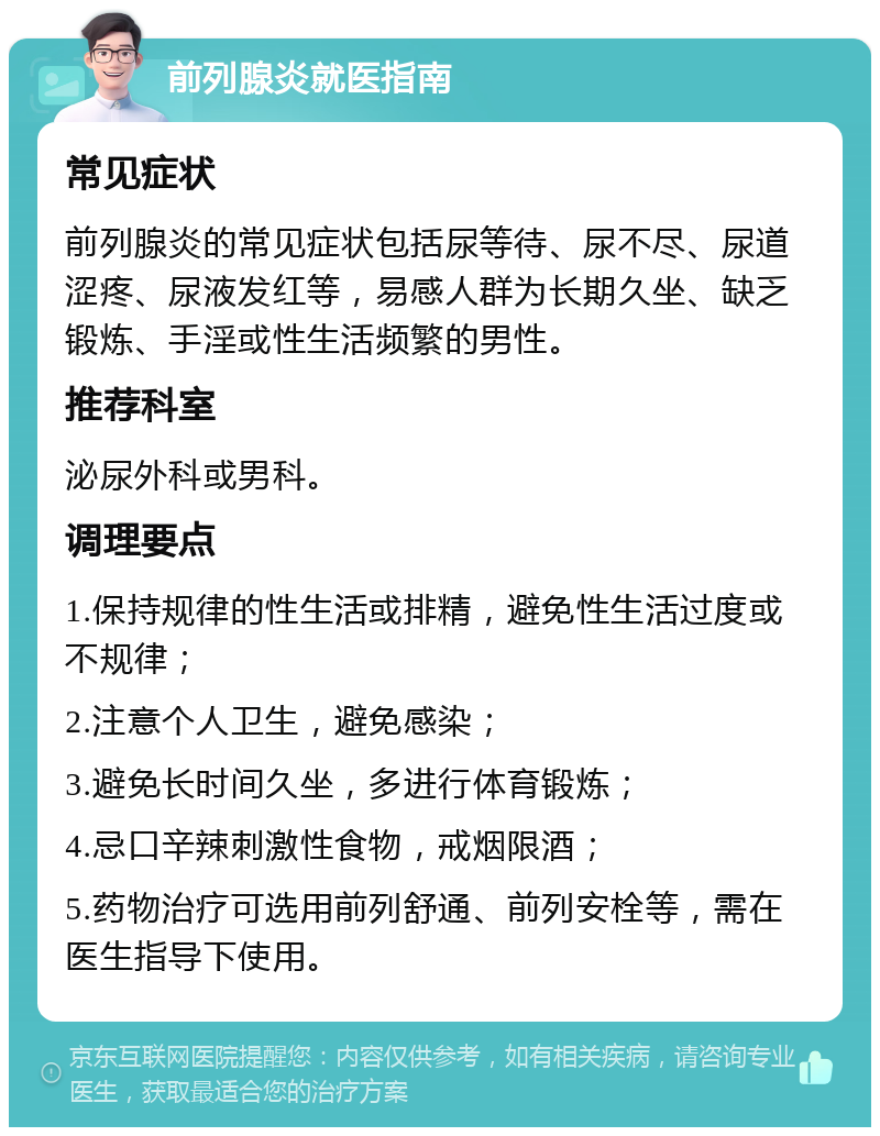 前列腺炎就医指南 常见症状 前列腺炎的常见症状包括尿等待、尿不尽、尿道涩疼、尿液发红等，易感人群为长期久坐、缺乏锻炼、手淫或性生活频繁的男性。 推荐科室 泌尿外科或男科。 调理要点 1.保持规律的性生活或排精，避免性生活过度或不规律； 2.注意个人卫生，避免感染； 3.避免长时间久坐，多进行体育锻炼； 4.忌口辛辣刺激性食物，戒烟限酒； 5.药物治疗可选用前列舒通、前列安栓等，需在医生指导下使用。