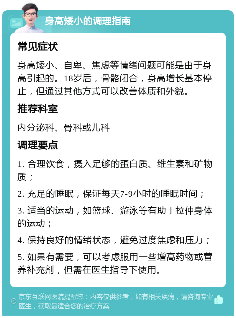 身高矮小的调理指南 常见症状 身高矮小、自卑、焦虑等情绪问题可能是由于身高引起的。18岁后，骨骼闭合，身高增长基本停止，但通过其他方式可以改善体质和外貌。 推荐科室 内分泌科、骨科或儿科 调理要点 1. 合理饮食，摄入足够的蛋白质、维生素和矿物质； 2. 充足的睡眠，保证每天7-9小时的睡眠时间； 3. 适当的运动，如篮球、游泳等有助于拉伸身体的运动； 4. 保持良好的情绪状态，避免过度焦虑和压力； 5. 如果有需要，可以考虑服用一些增高药物或营养补充剂，但需在医生指导下使用。