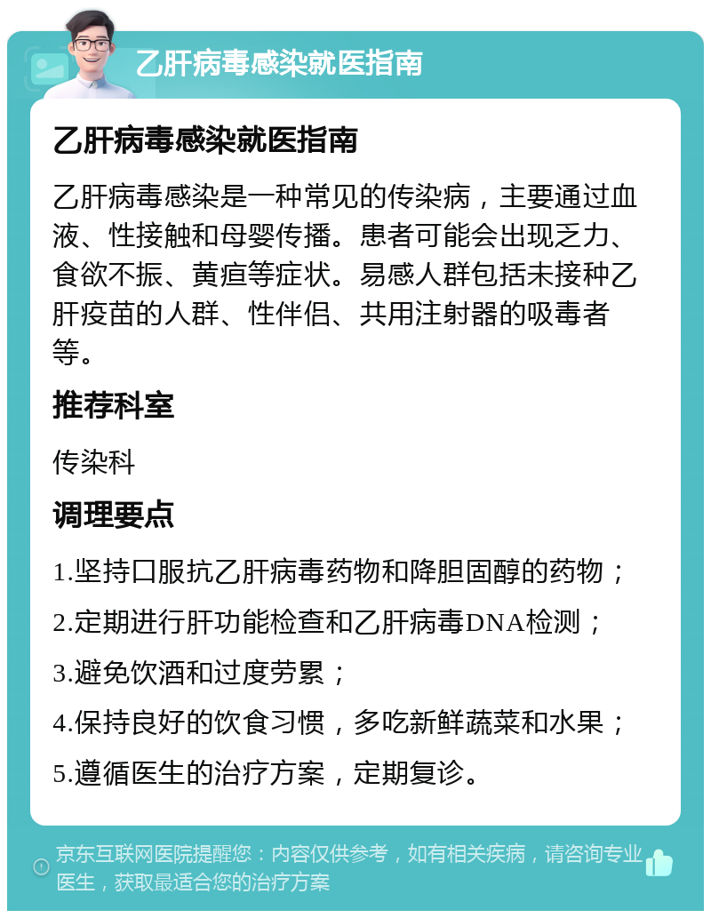 乙肝病毒感染就医指南 乙肝病毒感染就医指南 乙肝病毒感染是一种常见的传染病，主要通过血液、性接触和母婴传播。患者可能会出现乏力、食欲不振、黄疸等症状。易感人群包括未接种乙肝疫苗的人群、性伴侣、共用注射器的吸毒者等。 推荐科室 传染科 调理要点 1.坚持口服抗乙肝病毒药物和降胆固醇的药物； 2.定期进行肝功能检查和乙肝病毒DNA检测； 3.避免饮酒和过度劳累； 4.保持良好的饮食习惯，多吃新鲜蔬菜和水果； 5.遵循医生的治疗方案，定期复诊。