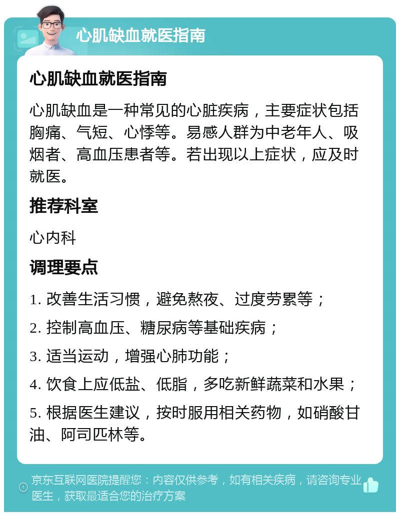 心肌缺血就医指南 心肌缺血就医指南 心肌缺血是一种常见的心脏疾病，主要症状包括胸痛、气短、心悸等。易感人群为中老年人、吸烟者、高血压患者等。若出现以上症状，应及时就医。 推荐科室 心内科 调理要点 1. 改善生活习惯，避免熬夜、过度劳累等； 2. 控制高血压、糖尿病等基础疾病； 3. 适当运动，增强心肺功能； 4. 饮食上应低盐、低脂，多吃新鲜蔬菜和水果； 5. 根据医生建议，按时服用相关药物，如硝酸甘油、阿司匹林等。