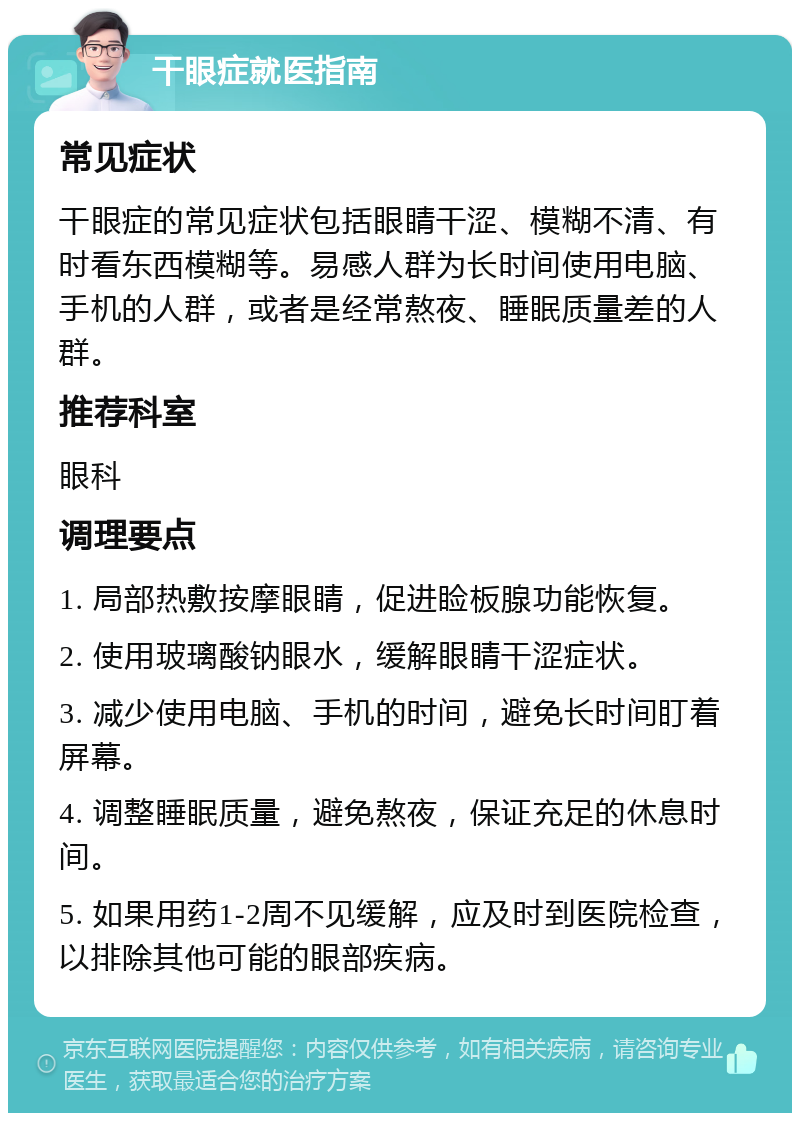 干眼症就医指南 常见症状 干眼症的常见症状包括眼睛干涩、模糊不清、有时看东西模糊等。易感人群为长时间使用电脑、手机的人群，或者是经常熬夜、睡眠质量差的人群。 推荐科室 眼科 调理要点 1. 局部热敷按摩眼睛，促进睑板腺功能恢复。 2. 使用玻璃酸钠眼水，缓解眼睛干涩症状。 3. 减少使用电脑、手机的时间，避免长时间盯着屏幕。 4. 调整睡眠质量，避免熬夜，保证充足的休息时间。 5. 如果用药1-2周不见缓解，应及时到医院检查，以排除其他可能的眼部疾病。