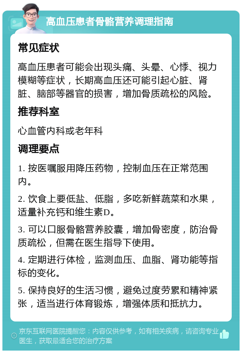 高血压患者骨骼营养调理指南 常见症状 高血压患者可能会出现头痛、头晕、心悸、视力模糊等症状，长期高血压还可能引起心脏、肾脏、脑部等器官的损害，增加骨质疏松的风险。 推荐科室 心血管内科或老年科 调理要点 1. 按医嘱服用降压药物，控制血压在正常范围内。 2. 饮食上要低盐、低脂，多吃新鲜蔬菜和水果，适量补充钙和维生素D。 3. 可以口服骨骼营养胶囊，增加骨密度，防治骨质疏松，但需在医生指导下使用。 4. 定期进行体检，监测血压、血脂、肾功能等指标的变化。 5. 保持良好的生活习惯，避免过度劳累和精神紧张，适当进行体育锻炼，增强体质和抵抗力。