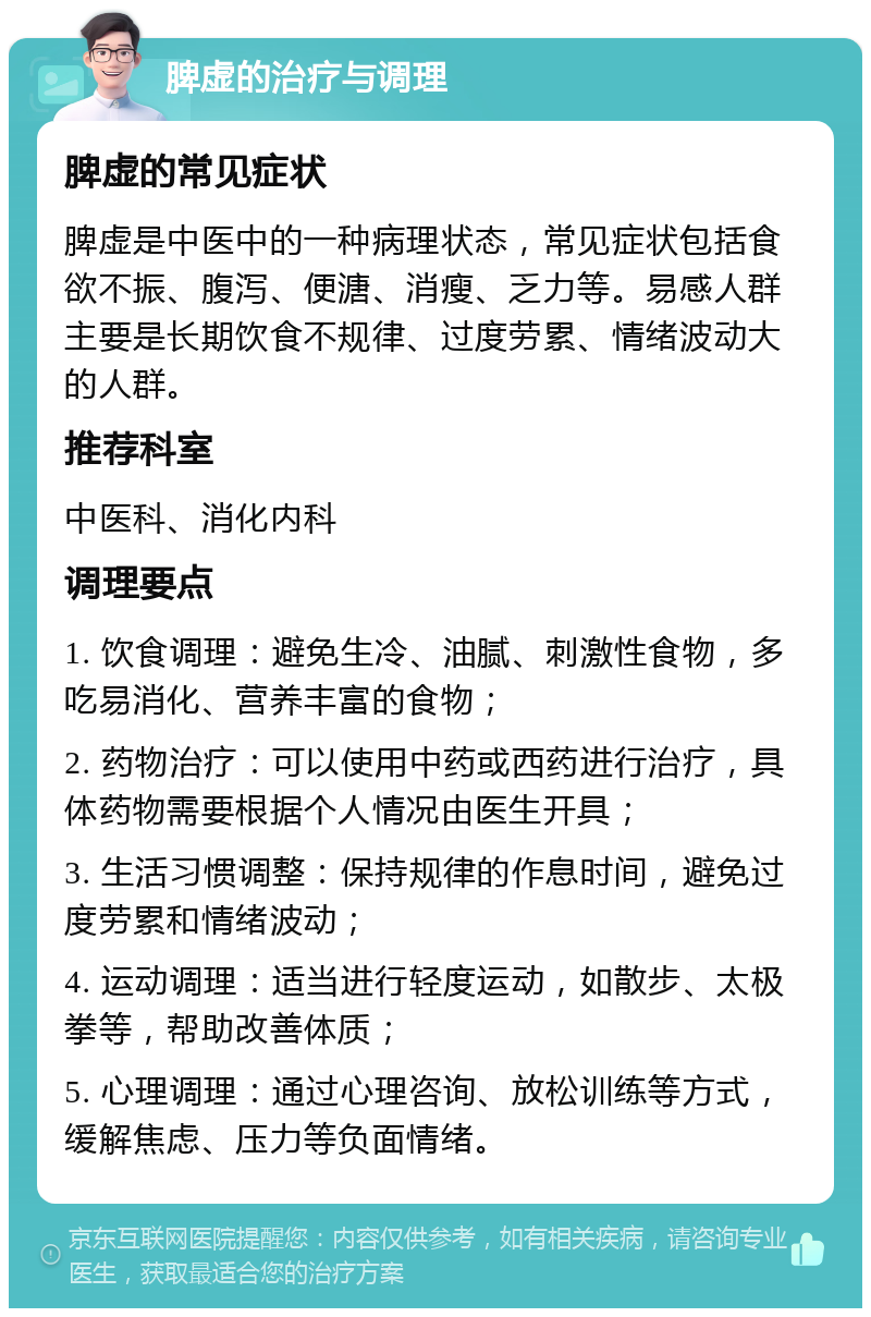 脾虚的治疗与调理 脾虚的常见症状 脾虚是中医中的一种病理状态，常见症状包括食欲不振、腹泻、便溏、消瘦、乏力等。易感人群主要是长期饮食不规律、过度劳累、情绪波动大的人群。 推荐科室 中医科、消化内科 调理要点 1. 饮食调理：避免生冷、油腻、刺激性食物，多吃易消化、营养丰富的食物； 2. 药物治疗：可以使用中药或西药进行治疗，具体药物需要根据个人情况由医生开具； 3. 生活习惯调整：保持规律的作息时间，避免过度劳累和情绪波动； 4. 运动调理：适当进行轻度运动，如散步、太极拳等，帮助改善体质； 5. 心理调理：通过心理咨询、放松训练等方式，缓解焦虑、压力等负面情绪。