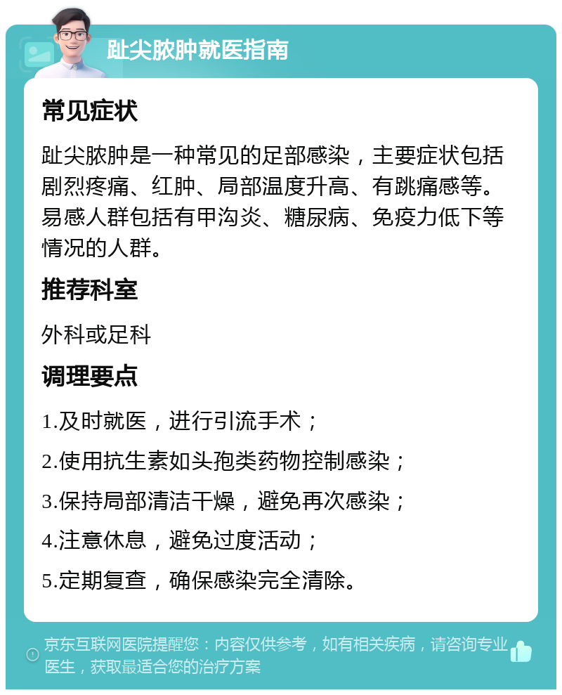 趾尖脓肿就医指南 常见症状 趾尖脓肿是一种常见的足部感染，主要症状包括剧烈疼痛、红肿、局部温度升高、有跳痛感等。易感人群包括有甲沟炎、糖尿病、免疫力低下等情况的人群。 推荐科室 外科或足科 调理要点 1.及时就医，进行引流手术； 2.使用抗生素如头孢类药物控制感染； 3.保持局部清洁干燥，避免再次感染； 4.注意休息，避免过度活动； 5.定期复查，确保感染完全清除。