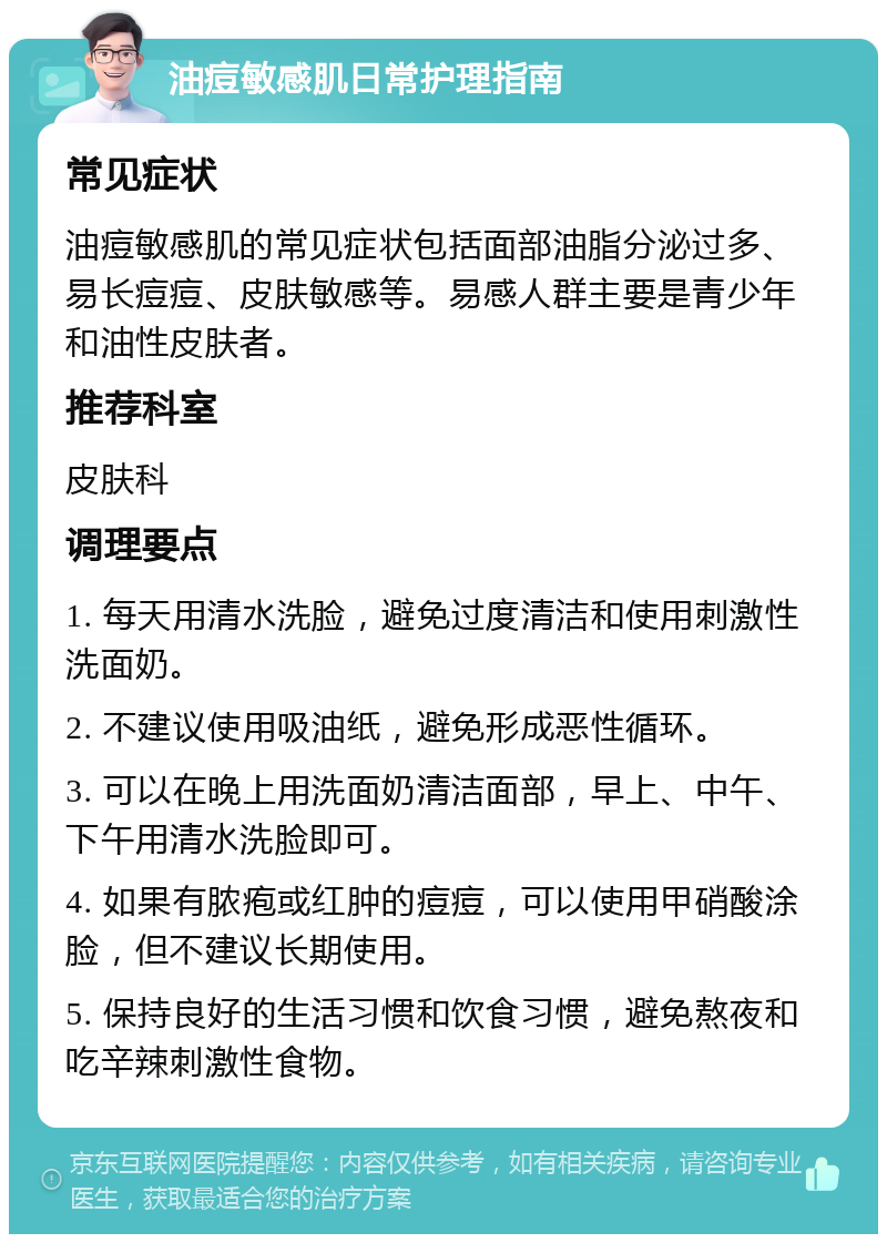 油痘敏感肌日常护理指南 常见症状 油痘敏感肌的常见症状包括面部油脂分泌过多、易长痘痘、皮肤敏感等。易感人群主要是青少年和油性皮肤者。 推荐科室 皮肤科 调理要点 1. 每天用清水洗脸，避免过度清洁和使用刺激性洗面奶。 2. 不建议使用吸油纸，避免形成恶性循环。 3. 可以在晚上用洗面奶清洁面部，早上、中午、下午用清水洗脸即可。 4. 如果有脓疱或红肿的痘痘，可以使用甲硝酸涂脸，但不建议长期使用。 5. 保持良好的生活习惯和饮食习惯，避免熬夜和吃辛辣刺激性食物。