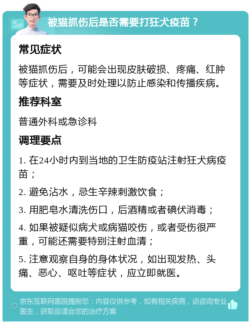 被猫抓伤后是否需要打狂犬疫苗？ 常见症状 被猫抓伤后，可能会出现皮肤破损、疼痛、红肿等症状，需要及时处理以防止感染和传播疾病。 推荐科室 普通外科或急诊科 调理要点 1. 在24小时内到当地的卫生防疫站注射狂犬病疫苗； 2. 避免沾水，忌生辛辣刺激饮食； 3. 用肥皂水清洗伤口，后酒精或者碘伏消毒； 4. 如果被疑似病犬或病猫咬伤，或者受伤很严重，可能还需要特别注射血清； 5. 注意观察自身的身体状况，如出现发热、头痛、恶心、呕吐等症状，应立即就医。