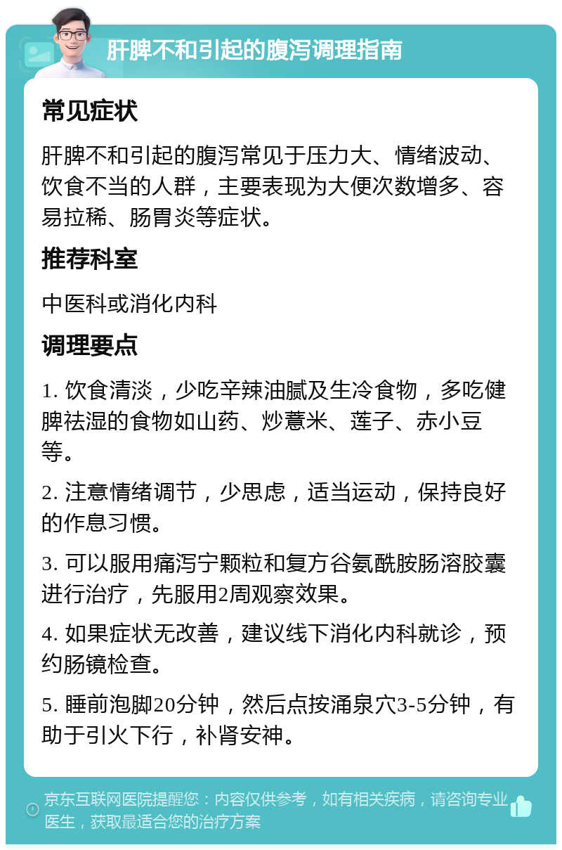 肝脾不和引起的腹泻调理指南 常见症状 肝脾不和引起的腹泻常见于压力大、情绪波动、饮食不当的人群，主要表现为大便次数增多、容易拉稀、肠胃炎等症状。 推荐科室 中医科或消化内科 调理要点 1. 饮食清淡，少吃辛辣油腻及生冷食物，多吃健脾祛湿的食物如山药、炒薏米、莲子、赤小豆等。 2. 注意情绪调节，少思虑，适当运动，保持良好的作息习惯。 3. 可以服用痛泻宁颗粒和复方谷氨酰胺肠溶胶囊进行治疗，先服用2周观察效果。 4. 如果症状无改善，建议线下消化内科就诊，预约肠镜检查。 5. 睡前泡脚20分钟，然后点按涌泉穴3-5分钟，有助于引火下行，补肾安神。