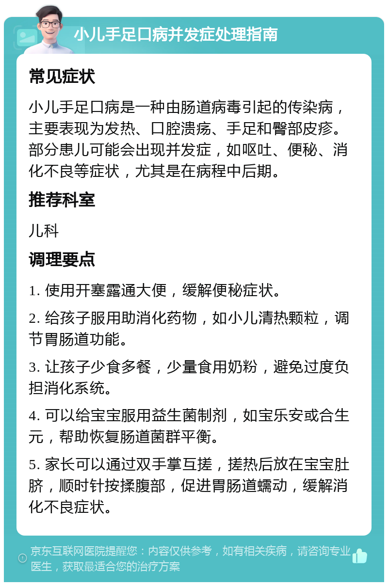 小儿手足口病并发症处理指南 常见症状 小儿手足口病是一种由肠道病毒引起的传染病，主要表现为发热、口腔溃疡、手足和臀部皮疹。部分患儿可能会出现并发症，如呕吐、便秘、消化不良等症状，尤其是在病程中后期。 推荐科室 儿科 调理要点 1. 使用开塞露通大便，缓解便秘症状。 2. 给孩子服用助消化药物，如小儿清热颗粒，调节胃肠道功能。 3. 让孩子少食多餐，少量食用奶粉，避免过度负担消化系统。 4. 可以给宝宝服用益生菌制剂，如宝乐安或合生元，帮助恢复肠道菌群平衡。 5. 家长可以通过双手掌互搓，搓热后放在宝宝肚脐，顺时针按揉腹部，促进胃肠道蠕动，缓解消化不良症状。