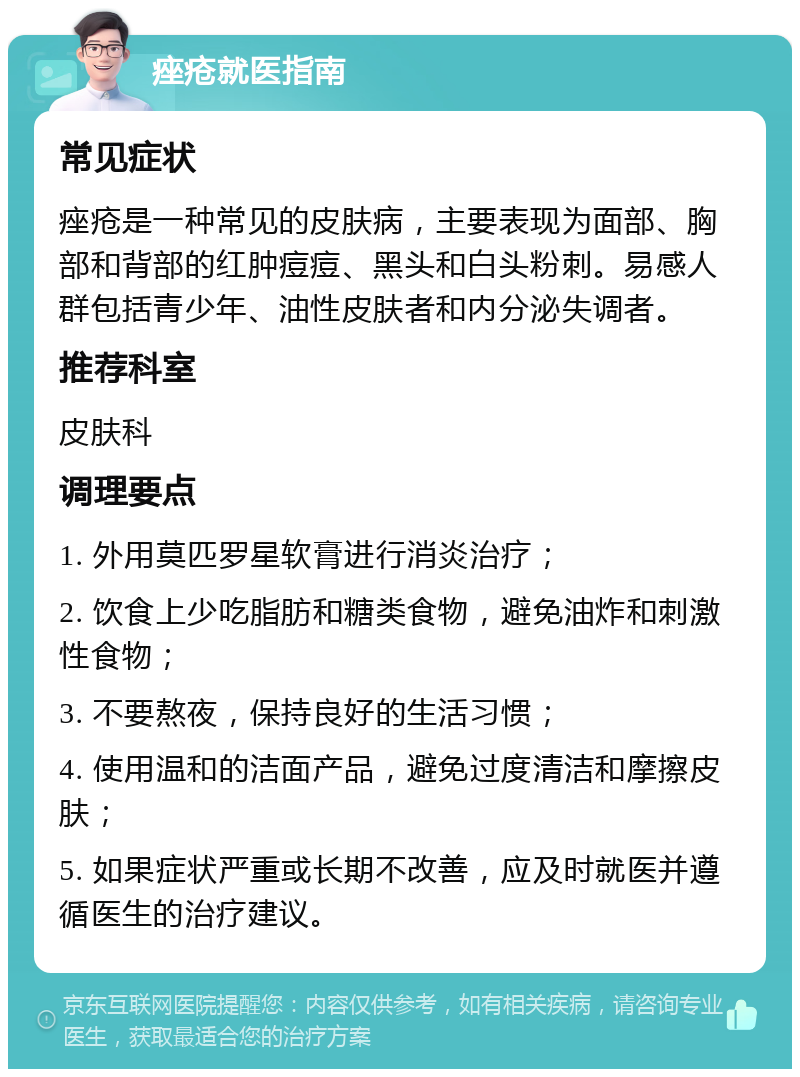 痤疮就医指南 常见症状 痤疮是一种常见的皮肤病，主要表现为面部、胸部和背部的红肿痘痘、黑头和白头粉刺。易感人群包括青少年、油性皮肤者和内分泌失调者。 推荐科室 皮肤科 调理要点 1. 外用莫匹罗星软膏进行消炎治疗； 2. 饮食上少吃脂肪和糖类食物，避免油炸和刺激性食物； 3. 不要熬夜，保持良好的生活习惯； 4. 使用温和的洁面产品，避免过度清洁和摩擦皮肤； 5. 如果症状严重或长期不改善，应及时就医并遵循医生的治疗建议。