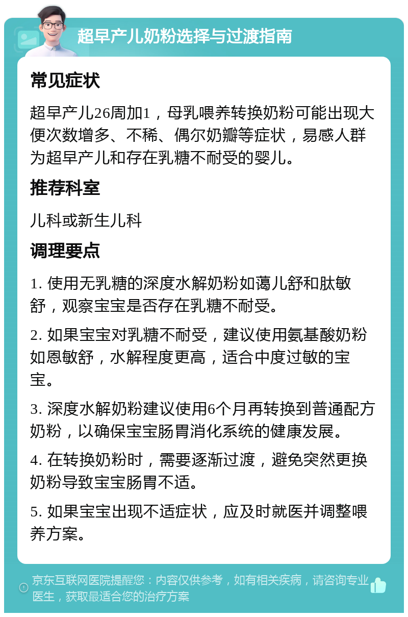 超早产儿奶粉选择与过渡指南 常见症状 超早产儿26周加1，母乳喂养转换奶粉可能出现大便次数增多、不稀、偶尔奶瓣等症状，易感人群为超早产儿和存在乳糖不耐受的婴儿。 推荐科室 儿科或新生儿科 调理要点 1. 使用无乳糖的深度水解奶粉如蔼儿舒和肽敏舒，观察宝宝是否存在乳糖不耐受。 2. 如果宝宝对乳糖不耐受，建议使用氨基酸奶粉如恩敏舒，水解程度更高，适合中度过敏的宝宝。 3. 深度水解奶粉建议使用6个月再转换到普通配方奶粉，以确保宝宝肠胃消化系统的健康发展。 4. 在转换奶粉时，需要逐渐过渡，避免突然更换奶粉导致宝宝肠胃不适。 5. 如果宝宝出现不适症状，应及时就医并调整喂养方案。