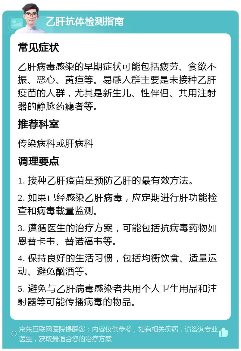 乙肝抗体检测指南 常见症状 乙肝病毒感染的早期症状可能包括疲劳、食欲不振、恶心、黄疸等。易感人群主要是未接种乙肝疫苗的人群，尤其是新生儿、性伴侣、共用注射器的静脉药瘾者等。 推荐科室 传染病科或肝病科 调理要点 1. 接种乙肝疫苗是预防乙肝的最有效方法。 2. 如果已经感染乙肝病毒，应定期进行肝功能检查和病毒载量监测。 3. 遵循医生的治疗方案，可能包括抗病毒药物如恩替卡韦、替诺福韦等。 4. 保持良好的生活习惯，包括均衡饮食、适量运动、避免酗酒等。 5. 避免与乙肝病毒感染者共用个人卫生用品和注射器等可能传播病毒的物品。